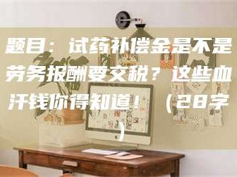 南安题目：试药补偿金是不是劳务报酬要交税？这些血汗钱你得知道！（28字）