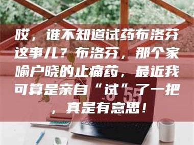 南安哎，谁不知道试药布洛芬这事儿？布洛芬，那个家喻户晓的止痛药，最近我可算是亲自“试”了一把，真是有意思！