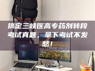 南安搞定三峡医高专药剂转段考试真题，拿下考试不发愁！