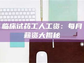 南安临床试药工人工资：每月薪资大揭秘