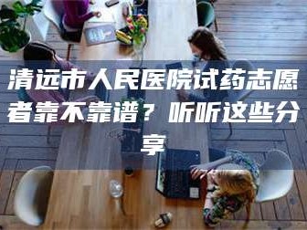 南安清远市人民医院试药志愿者靠不靠谱？听听这些分享