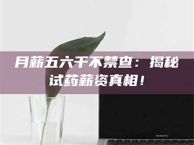 南安月薪五六千不禁查：揭秘试药薪资真相！