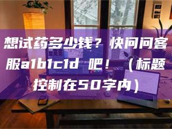 南安想试药多少钱？快问问客服a1b1c1d溦吧！（标题控制在50字内）