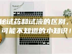 南安揭秘试药和试液的区别，你可能不知道的小知识！