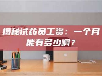 南安揭秘试药员工资：一个月能有多少啊？
