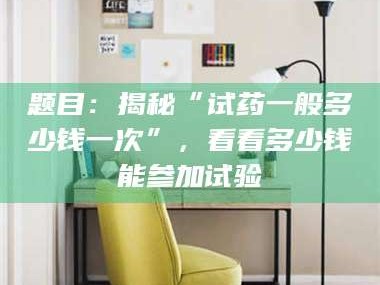 南安题目：揭秘“试药一般多少钱一次”，看看多少钱能参加试验