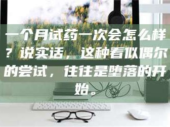 南安一个月试药一次会怎么样？说实话，这种看似偶尔的尝试，往往是堕落的开始。