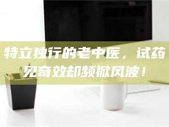 南安特立独行的老中医，试药见奇效却频掀风波！