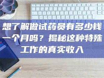 南安想了解做试药员有多少钱一个月吗？揭秘这种特殊工作的真实收入