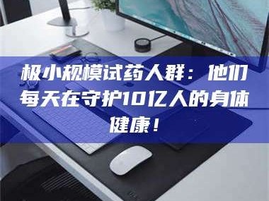 南安极小规模试药人群：他们每天在守护10亿人的身体健康！
