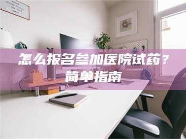 南安怎么报名参加医院试药？简单指南