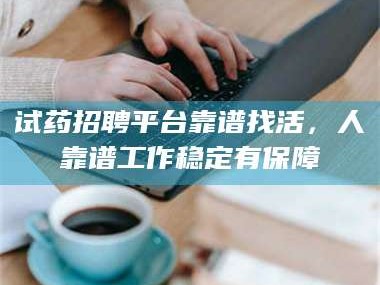 南安试药招聘平台靠谱找活，人靠谱工作稳定有保障