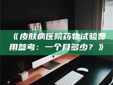 南安《皮肤病医院药物试验费用参考：一个月多少？》