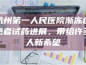 南安杭州第一人民医院渐冻症患者试药进展，带给许多人新希望