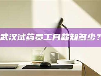 南安武汉试药员工月薪知多少？
