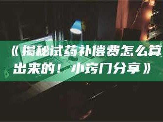 南安《揭秘试药补偿费怎么算出来的！小窍门分享》