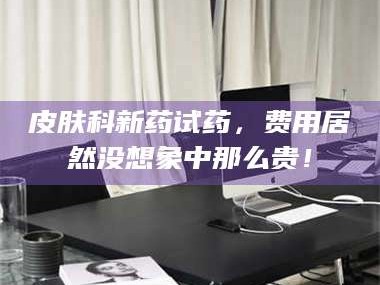南安皮肤科新药试药，费用居然没想象中那么贵！