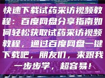 南安快速下载试药采访视频教程：百度网盘分享指南如何轻松获取试药采访视频教程，通过百度网盘一键下载吧，朋友们，来跟我一步步学，超容易！