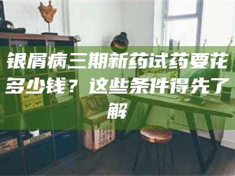 南安银屑病三期新药试药要花多少钱？这些条件得先了解