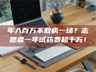 南安年入百万不敢病一场？志愿者一年试药费超十万！