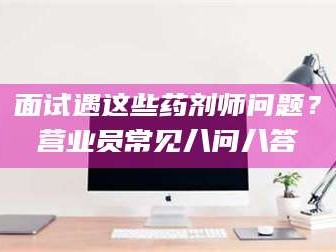 南安面试遇这些药剂师问题？营业员常见八问八答