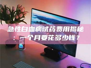 南安急性白血病试药费用揭秘：一个月要花多少钱？