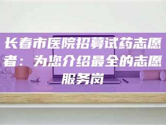 南安长春市医院招募试药志愿者：为您介绍最全的志愿服务岗