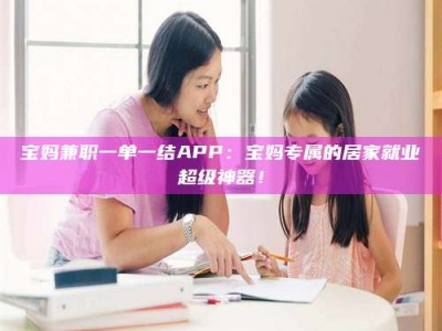 南安宝妈兼职一单一结APP：宝妈专属的居家就业超级神器！