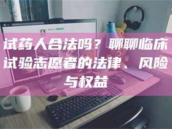 南安试药人合法吗？聊聊临床试验志愿者的法律、风险与权益