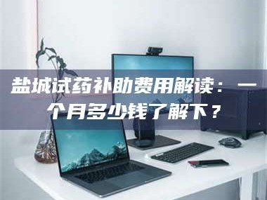 南安盐城试药补助费用解读：一个月多少钱了解下？