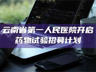 南安云南省第一人民医院开启药物试验招募计划