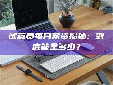 南安试药员每月薪资揭秘：到底能拿多少？