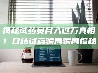 南安揭秘试药员月入过万真相！日结试药骗局骗局揭秘