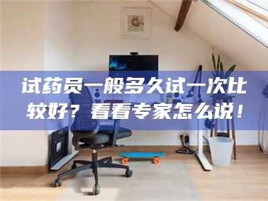 南安试药员一般多久试一次比较好？看看专家怎么说！