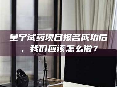 南安星宇试药项目报名成功后，我们应该怎么做？