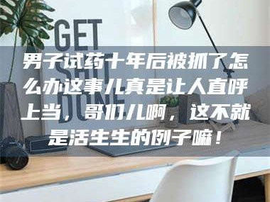 南安男子试药十年后被抓了怎么办这事儿真是让人直呼上当，哥们儿啊，这不就是活生生的例子嘛！
