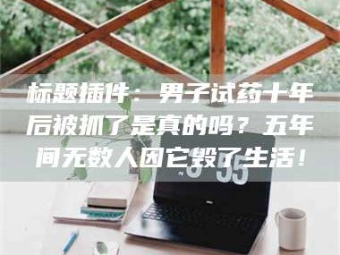 南安标题插件：男子试药十年后被抓了是真的吗？五年间无数人因它毁了生活！
