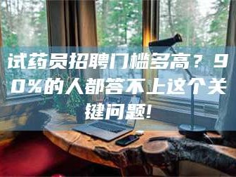 南安试药员招聘门槛多高？90%的人都答不上这个关键问题!