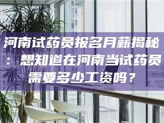 南安河南试药员报名月薪揭秘：想知道在河南当试药员需要多少工资吗？