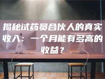 南安揭秘试药员合伙人的真实收入：一个月能有多高的收益？
