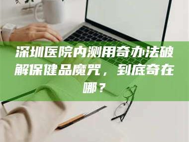 南安深圳医院内测用奇办法破解保健品魔咒，到底奇在哪？