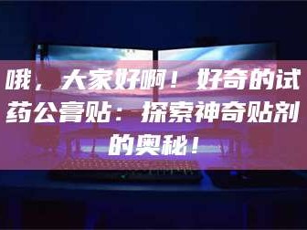 南安哦，大家好啊！好奇的试药公膏贴：探索神奇贴剂的奥秘！