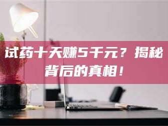 南安试药十天赚5千元？揭秘背后的真相！