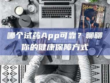 南安哪个试药App可靠？聊聊你的健康保障方式