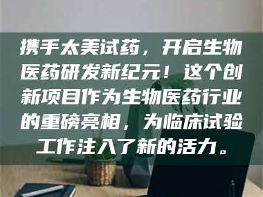 南安携手太美试药，开启生物医药研发新纪元！这个创新项目作为生物医药行业的重磅亮相，为临床试验工作注入了新的活力。
