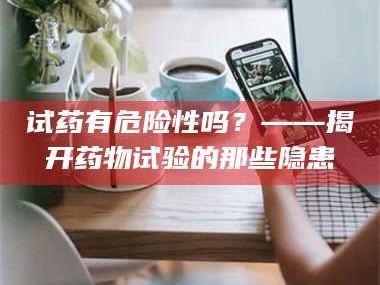 南安试药有危险性吗？——揭开药物试验的那些隐患