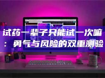 南安试药一辈子只能试一次嘛：勇气与风险的双重测验