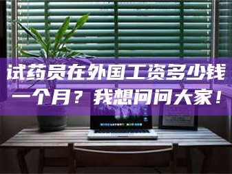 南安试药员在外国工资多少钱一个月？我想问问大家！