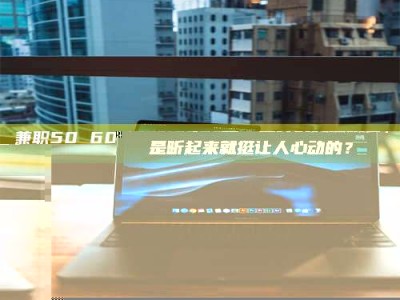 南安兼职50 60一单一结！这样的灵活机会，是不是听起来就挺让人心动的？