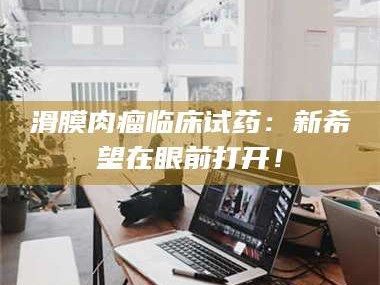 南安滑膜肉瘤临床试药：新希望在眼前打开！